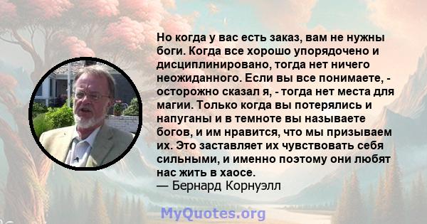 Но когда у вас есть заказ, вам не нужны боги. Когда все хорошо упорядочено и дисциплинировано, тогда нет ничего неожиданного. Если вы все понимаете, - осторожно сказал я, - тогда нет места для магии. Только когда вы