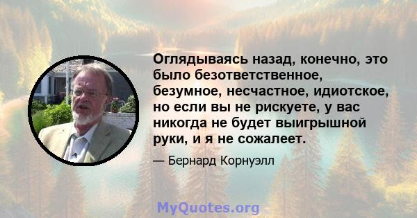 Оглядываясь назад, конечно, это было безответственное, безумное, несчастное, идиотское, но если вы не рискуете, у вас никогда не будет выигрышной руки, и я не сожалеет.