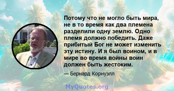 Потому что не могло быть мира, не в то время как два племена разделили одну землю. Одно племя должно победить. Даже прибитый Бог не может изменить эту истину. И я был воином, и в мире во время войны воин должен быть