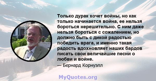 Только дурак хочет войны, но как только начинается война, ее нельзя бороться нерешительно. С ним даже нельзя бороться с сожалением, но должно быть с дикой радостью победить врага, и именно такая радость вдохновляет