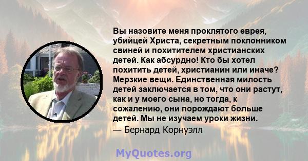 Вы назовите меня проклятого еврея, убийцей Христа, секретным поклонником свиней и похитителем христианских детей. Как абсурдно! Кто бы хотел похитить детей, христианин или иначе? Мерзкие вещи. Единственная милость детей 