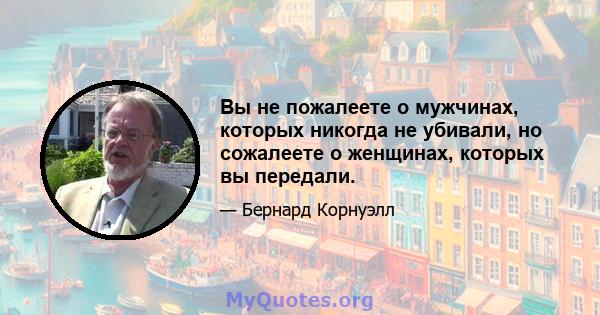 Вы не пожалеете о мужчинах, которых никогда не убивали, но сожалеете о женщинах, которых вы передали.