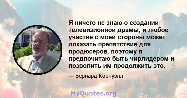 Я ничего не знаю о создании телевизионной драмы, и любое участие с моей стороны может доказать препятствие для продюсеров, поэтому я предпочитаю быть чирлидером и позволить им продолжить это.