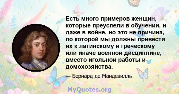 Есть много примеров женщин, которые преуспели в обучении, и даже в войне, но это не причина, по которой мы должны привести их к латинскому и греческому или иначе военной дисциплине, вместо игольной работы и