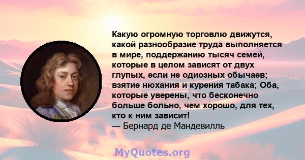 Какую огромную торговлю движутся, какой разнообразие труда выполняется в мире, поддержанию тысяч семей, которые в целом зависят от двух глупых, если не одиозных обычаев; взятие нюхания и курения табака; Оба, которые