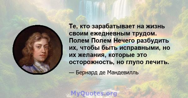 Те, кто зарабатывает на жизнь своим ежедневным трудом. Полем Полем Нечего разбудить их, чтобы быть исправными, но их желания, которые это осторожность, но глупо лечить.