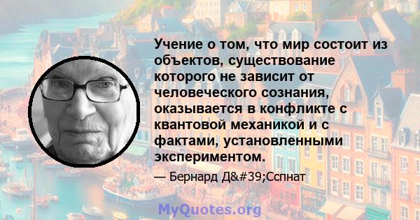 Учение о том, что мир состоит из объектов, существование которого не зависит от человеческого сознания, оказывается в конфликте с квантовой механикой и с фактами, установленными экспериментом.