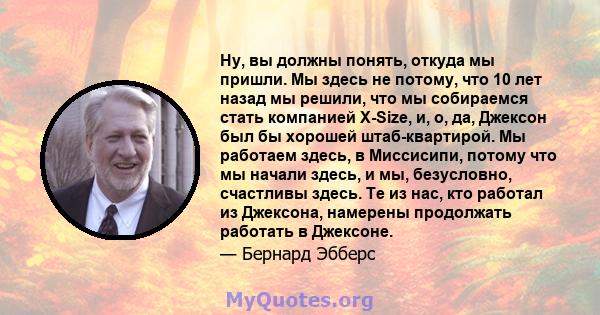 Ну, вы должны понять, откуда мы пришли. Мы здесь не потому, что 10 лет назад мы решили, что мы собираемся стать компанией X-Size, и, о, да, Джексон был бы хорошей штаб-квартирой. Мы работаем здесь, в Миссисипи, потому