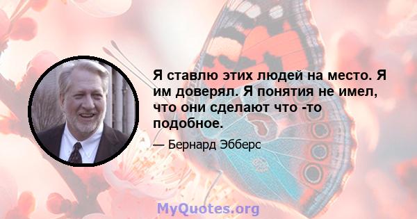 Я ставлю этих людей на место. Я им доверял. Я понятия не имел, что они сделают что -то подобное.