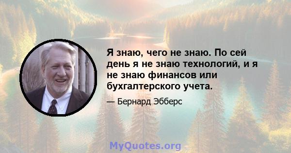 Я знаю, чего не знаю. По сей день я не знаю технологий, и я не знаю финансов или бухгалтерского учета.