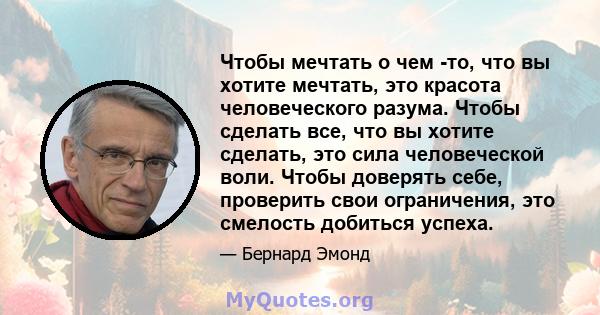 Чтобы мечтать о чем -то, что вы хотите мечтать, это красота человеческого разума. Чтобы сделать все, что вы хотите сделать, это сила человеческой воли. Чтобы доверять себе, проверить свои ограничения, это смелость