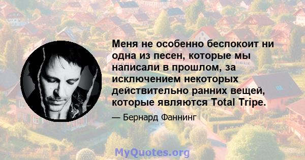 Меня не особенно беспокоит ни одна из песен, которые мы написали в прошлом, за исключением некоторых действительно ранних вещей, которые являются Total Tripe.