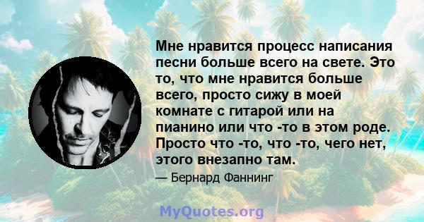 Мне нравится процесс написания песни больше всего на свете. Это то, что мне нравится больше всего, просто сижу в моей комнате с гитарой или на пианино или что -то в этом роде. Просто что -то, что -то, чего нет, этого