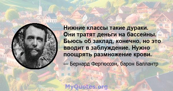 Нижние классы такие дураки. Они тратят деньги на бассейны. Бьюсь об заклад, конечно, но это вводит в заблуждение. Нужно поощрять размножение крови.