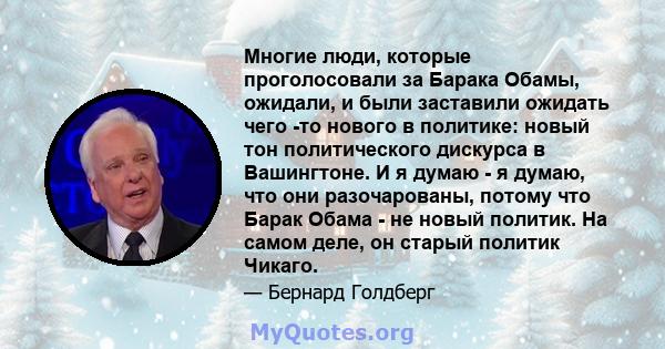 Многие люди, которые проголосовали за Барака Обамы, ожидали, и были заставили ожидать чего -то нового в политике: новый тон политического дискурса в Вашингтоне. И я думаю - я думаю, что они разочарованы, потому что