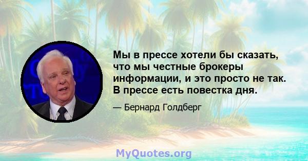 Мы в прессе хотели бы сказать, что мы честные брокеры информации, и это просто не так. В прессе есть повестка дня.