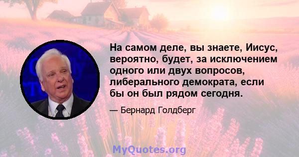 На самом деле, вы знаете, Иисус, вероятно, будет, за исключением одного или двух вопросов, либерального демократа, если бы он был рядом сегодня.