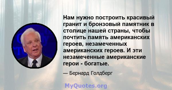 Нам нужно построить красивый гранит и бронзовый памятник в столице нашей страны, чтобы почтить память американских героев, незамеченных американских героев. И эти незамеченные американские герои - богатые.