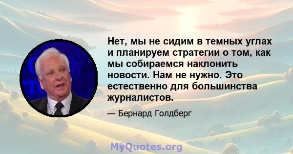 Нет, мы не сидим в темных углах и планируем стратегии о том, как мы собираемся наклонить новости. Нам не нужно. Это естественно для большинства журналистов.