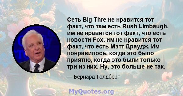 Сеть Big Thre не нравится тот факт, что там есть Rush Limbaugh, им не нравится тот факт, что есть новости Fox, им не нравится тот факт, что есть Мэтт Драудж. Им понравилось, когда это было приятно, когда это были только 