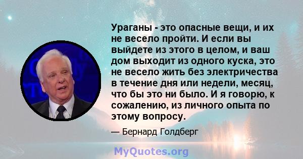 Ураганы - это опасные вещи, и их не весело пройти. И если вы выйдете из этого в целом, и ваш дом выходит из одного куска, это не весело жить без электричества в течение дня или недели, месяц, что бы это ни было. И я