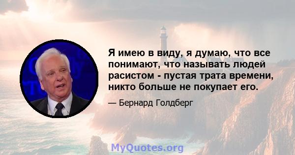 Я имею в виду, я думаю, что все понимают, что называть людей расистом - пустая трата времени, никто больше не покупает его.