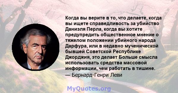 Когда вы верите в то, что делаете, когда вы ищете справедливость за убийство Даниэля Перла, когда вы хотите предупредить общественное мнение о тяжелом положении убийного народа Дарфура, или в недавно мученической бывшей 