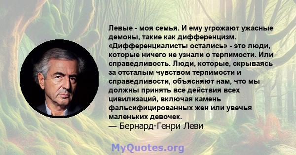 Левые - моя семья. И ему угрожают ужасные демоны, такие как дифференцизм. «Дифференциалисты остались» - это люди, которые ничего не узнали о терпимости. Или справедливость. Люди, которые, скрываясь за отсталым чувством