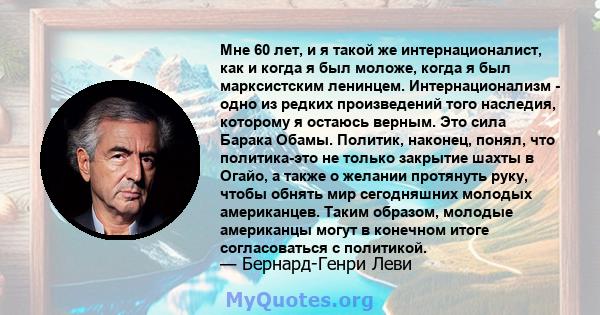 Мне 60 лет, и я такой же интернационалист, как и когда я был моложе, когда я был марксистским ленинцем. Интернационализм - одно из редких произведений того наследия, которому я остаюсь верным. Это сила Барака Обамы.