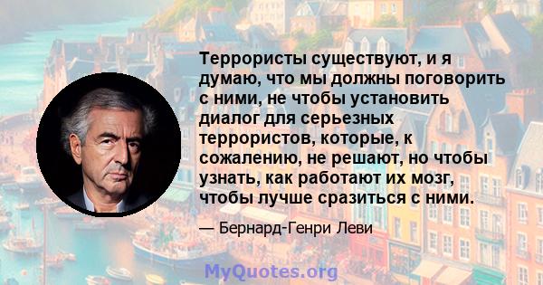 Террористы существуют, и я думаю, что мы должны поговорить с ними, не чтобы установить диалог для серьезных террористов, которые, к сожалению, не решают, но чтобы узнать, как работают их мозг, чтобы лучше сразиться с