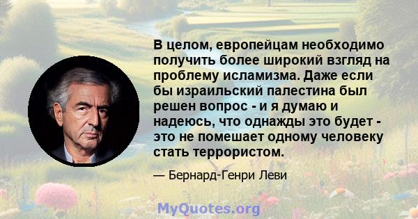 В целом, европейцам необходимо получить более широкий взгляд на проблему исламизма. Даже если бы израильский палестина был решен вопрос - и я думаю и надеюсь, что однажды это будет - это не помешает одному человеку