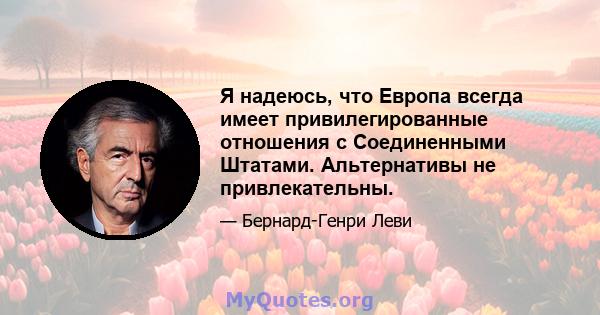 Я надеюсь, что Европа всегда имеет привилегированные отношения с Соединенными Штатами. Альтернативы не привлекательны.