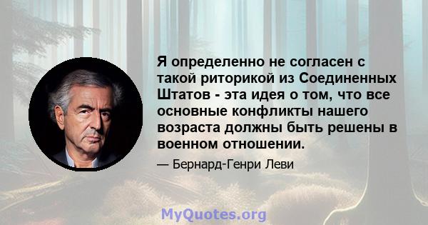 Я определенно не согласен с такой риторикой из Соединенных Штатов - эта идея о том, что все основные конфликты нашего возраста должны быть решены в военном отношении.