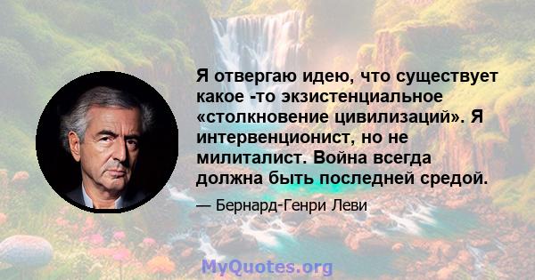 Я отвергаю идею, что существует какое -то экзистенциальное «столкновение цивилизаций». Я интервенционист, но не милиталист. Война всегда должна быть последней средой.