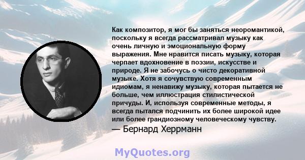 Как композитор, я мог бы заняться неоромантикой, поскольку я всегда рассматривал музыку как очень личную и эмоциональную форму выражения. Мне нравится писать музыку, которая черпает вдохновение в поэзии, искусстве и