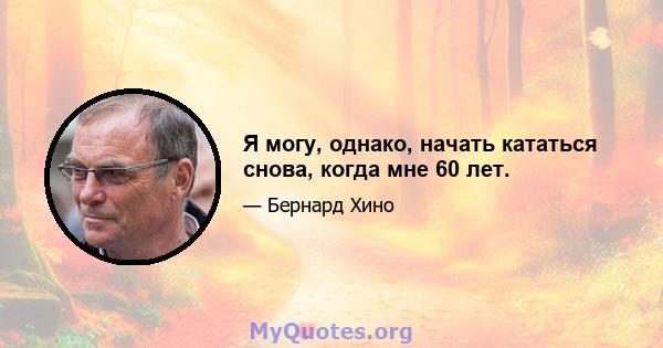 Я могу, однако, начать кататься снова, когда мне 60 лет.