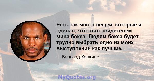 Есть так много вещей, которые я сделал, что стал свидетелем мира бокса. Людям бокса будет трудно выбрать одно из моих выступлений как лучшие.