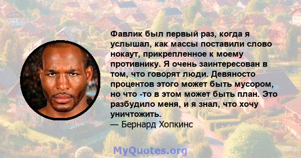 Фавлик был первый раз, когда я услышал, как массы поставили слово нокаут, прикрепленное к моему противнику. Я очень заинтересован в том, что говорят люди. Девяносто процентов этого может быть мусором, но что -то в этом