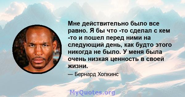 Мне действительно было все равно. Я бы что -то сделал с кем -то и пошел перед ними на следующий день, как будто этого никогда не было. У меня была очень низкая ценность в своей жизни.