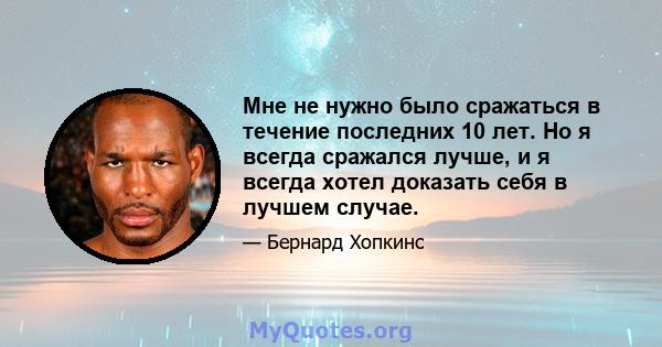 Мне не нужно было сражаться в течение последних 10 лет. Но я всегда сражался лучше, и я всегда хотел доказать себя в лучшем случае.