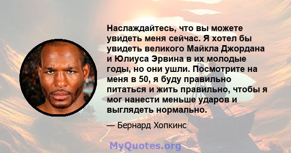 Наслаждайтесь, что вы можете увидеть меня сейчас. Я хотел бы увидеть великого Майкла Джордана и Юлиуса Эрвина в их молодые годы, но они ушли. Посмотрите на меня в 50, я буду правильно питаться и жить правильно, чтобы я