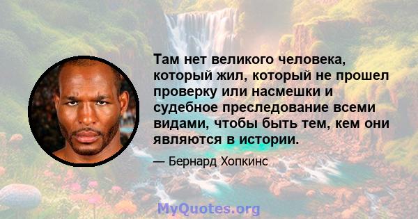 Там нет великого человека, который жил, который не прошел проверку или насмешки и судебное преследование всеми видами, чтобы быть тем, кем они являются в истории.