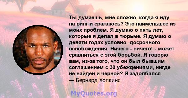 Ты думаешь, мне сложно, когда я иду на ринг и сражаюсь? Это наименьшее из моих проблем. Я думаю о пять лет, которые я делал в тюрьме. Я думаю о девяти годах условно -досрочного освобождения. Ничего - ничего! - может