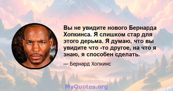 Вы не увидите нового Бернарда Хопкинса. Я слишком стар для этого дерьма. Я думаю, что вы увидите что -то другое, на что я знаю, я способен сделать.