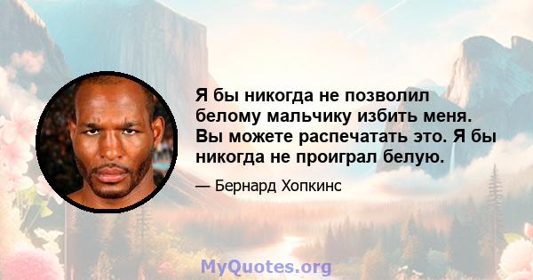 Я бы никогда не позволил белому мальчику избить меня. Вы можете распечатать это. Я бы никогда не проиграл белую.