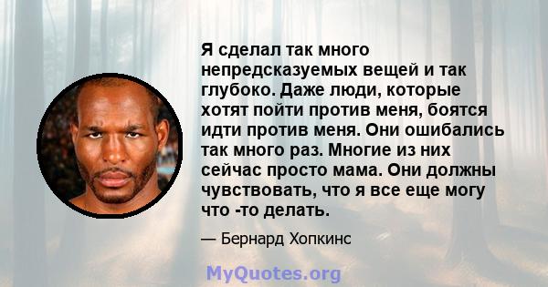 Я сделал так много непредсказуемых вещей и так глубоко. Даже люди, которые хотят пойти против меня, боятся идти против меня. Они ошибались так много раз. Многие из них сейчас просто мама. Они должны чувствовать, что я