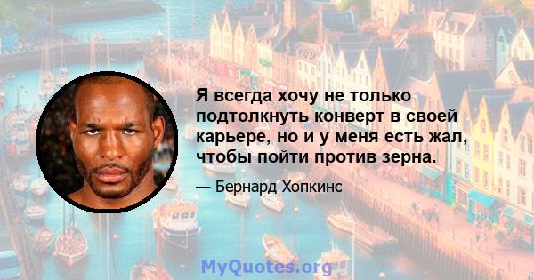 Я всегда хочу не только подтолкнуть конверт в своей карьере, но и у меня есть жал, чтобы пойти против зерна.