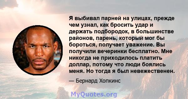 Я выбивал парней на улицах, прежде чем узнал, как бросить удар и держать подбородок, в большинстве районов, парень, который мог бы бороться, получает уважение. Вы получили вечеринки бесплатно. Мне никогда не приходилось 