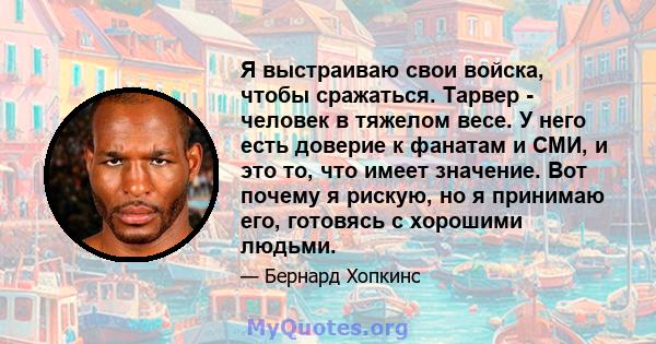 Я выстраиваю свои войска, чтобы сражаться. Тарвер - человек в тяжелом весе. У него есть доверие к фанатам и СМИ, и это то, что имеет значение. Вот почему я рискую, но я принимаю его, готовясь с хорошими людьми.