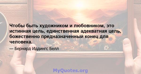 Чтобы быть художником и любовником, это истинная цель, единственная адекватная цель, божественно предназначенный конец для человека.